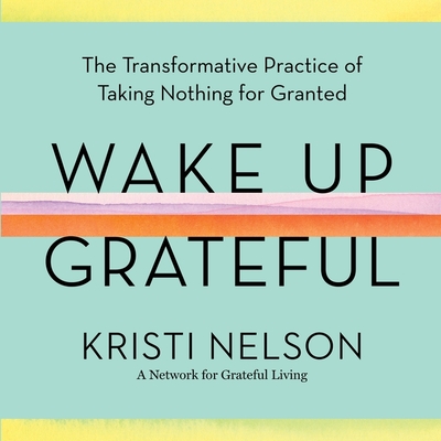 Wake Up Grateful Lib/E: The Transformative Practice of Taking Nothing for Granted - Nelson, Kristi (Read by), and Steindl-Rast, Brother David (Foreword by)