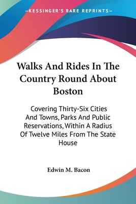 Walks And Rides In The Country Round About Boston: Covering Thirty-Six Cities And Towns, Parks And Public Reservations, Within A Radius Of Twelve Miles From The State House - Bacon, Edwin M