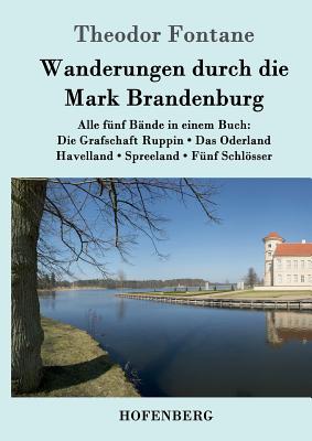 Wanderungen durch die Mark Brandenburg: Alle fnf Bnde in einem Buch: Die Grafschaft Ruppin / Das Oderland / Havelland / Spreeland / Fnf Schlsser - Fontane, Theodor