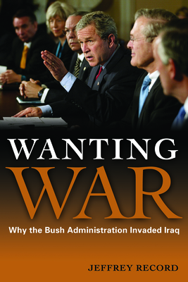 Wanting War: Why the Bush Administration Invaded Iraq - Record, Jeffrey, Dr.