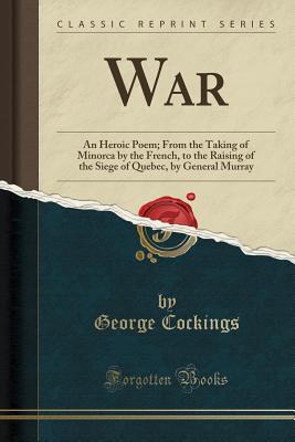 War: An Heroic Poem; From the Taking of Minorca by the French, to the Raising of the Siege of Quebec, by General Murray (Classic Reprint) - Cockings, George