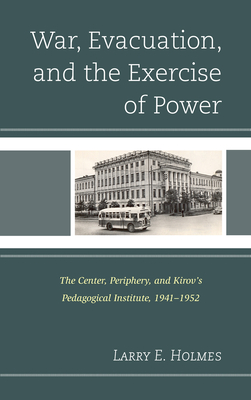 War, Evacuation, and the Exercise of Power: The Center, Periphery, and Kirov's Pedagogical Institute 1941-1952 - Holmes, Larry E