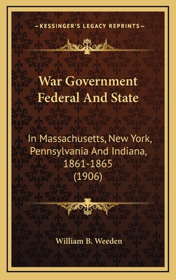 War Government Federal and State: In Massachusetts, New York, Pennsylvania and Indiana, 1861-1865 (1906) - Weeden, William B