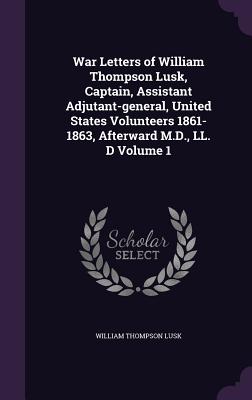 War Letters of William Thompson Lusk, Captain, Assistant Adjutant-general, United States Volunteers 1861-1863, Afterward M.D., LL. D Volume 1 - Lusk, William Thompson