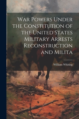 War Powers Under the Constitution of the United States Military Arrests Reconstruction and Milita - Whiting, William