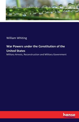 War Powers under the Constitution of the United States: Military Arrests, Reconstruction and Military Government - Whiting, William