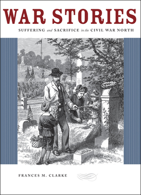 War Stories: Suffering and Sacrifice in the Civil War North - Clarke, Frances M