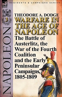 Warfare in the Age of Napoleon-Volume 3: The Battle of Austerlitz, the War of the Fourth Coalition and the Early Peninsular Campaigns, 1805-1809 - Dodge, Theodore A