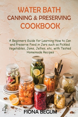 Water Bath Canning and Preserving Cookbook: A Beginners Guide for Learning How to Can and Preserve Food in Jars such as Pickled Vegetables, Jams, Jellies, etc. with Tested Homemade Recipes - Begum, Fiona