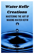 Water Kefir Creations: Mastering the Art of Making Water Kefir