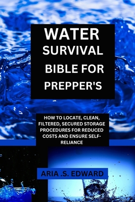 Water Survival Bible for Prepper's: How to Locate, Clean, Filtered, Secured Storage Procedures and Reduced Cost to Ensure Self-Reliance - Edward, Aria S