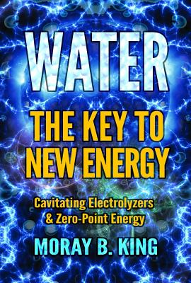 Water: The Key to New Energy: Cavitating Electrolyzers & Zero-Point Energy - King, Moray B