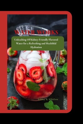 Water Works: Unleashing Of Kidney-Friendly Flavored Water for a Refreshing and Healthful Hydration - R Whitlow, Ashley