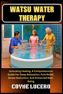 Watsu Water Therapy: Unlocking Healing, A Comprehensive Guide For Deep Relaxation, Pain Relief, Stress Reduction, And Enhanced Well-Being