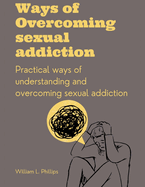 Ways Of Overcoming Sexual Addiction: Practical ways of understanding and overcoming sexual addiction