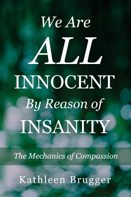 We Are ALL Innocent by Reason of Insanity: The Mechanics of Compassion - Brugger, Kathleen