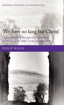 We have no king but Christ: Christian Political Thought in Greater Syria on the Eve of the Arab Conquest (c.400-585) - Wood, Philip