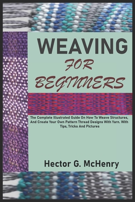 Weaving for Beginners: The Complete Illustrated Guide On How To Weave Structures, And Create Your Own Pattern Thread Designs With Yarn. With Tips, Tricks And Pictures - G McHenry, Hector