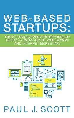 Web-Based Startups: The 21 Things Every Entrepreneur Needs to Know About Web Design and Internet Marketing - Scott, Paul J