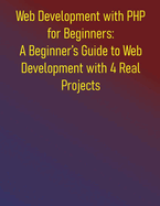 Web Development with PHP for Beginners: A Beginner's Guide to Web Development with 4 Real Projects: A Practical Guide to Learning PHP Fundamentals and Step-by-step Introduction to PHP Essentials