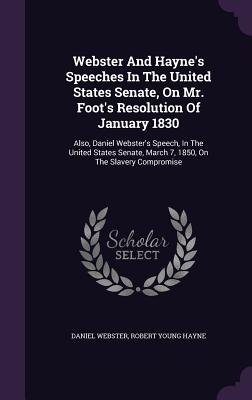 Webster And Hayne's Speeches In The United States Senate, On Mr. Foot's Resolution Of January 1830: Also, Daniel Webster's Speech, In The United States Senate, March 7, 1850, On The Slavery Compromise - Webster, Daniel, and Robert Young Hayne (Creator)