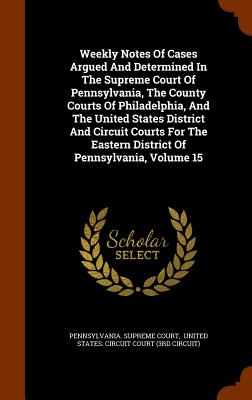 Weekly Notes Of Cases Argued And Determined In The Supreme Court Of Pennsylvania, The County Courts Of Philadelphia, And The United States District And Circuit Courts For The Eastern District Of Pennsylvania, Volume 15 - Court, Pennsylvania Supreme, and United States Circuit Court (3rd Circu (Creator)