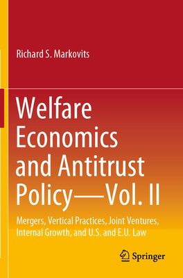 Welfare Economics and Antitrust Policy - Vol. II: Mergers, Vertical Practices, Joint Ventures, Internal Growth, and U.S. and E.U. Law - Markovits, Richard S.