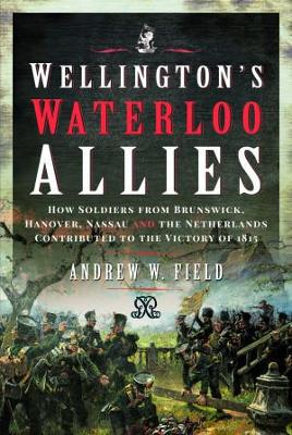 Wellington's Waterloo Allies: How Soldiers from Brunswick, Hanover, Nassau and the Netherlands Contributed to the Victory of 1815 - Field, Andrew W