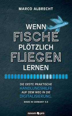 Wenn Fische pltzlich fliegen lernen: Die erste praktische Handlungshilfe auf dem Weg in die Digitalisierung. Made in Germany 5.0 - Albrecht, Marco