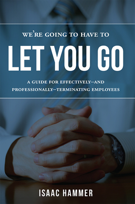 We're Going to Have to Let You Go: A Guide for Effectively--And Professionally--Terminating Employees - Hammer, Isaac