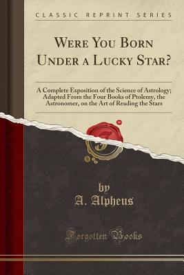 Were You Born Under a Lucky Star?: A Complete Exposition of the Science of Astrology; Adapted from the Four Books of Ptolemy, the Astronomer, on the Art of Reading the Stars (Classic Reprint) - Alpheus, A