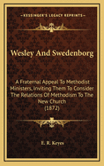 Wesley And Swedenborg: A Fraternal Appeal To Methodist Ministers, Inviting Them To Consider The Relations Of Methodism To The New Church (1872)