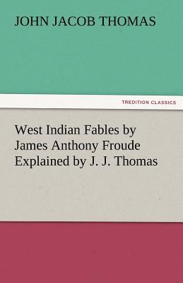 West Indian Fables by James Anthony Froude Explained by J. J. Thomas - Thomas, J J