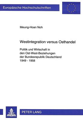 Westintegration Versus Osthandel: Politik Und Wirtschaft in Den Ost-West-Beziehungen Der Bundesrepublik Deutschland 1949-1958 - Noh, Meung-Hoan