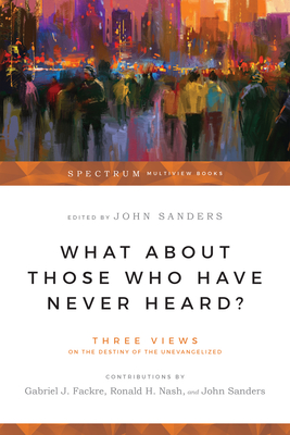 What About Those Who Have Never Heard?: Three Views on the Destiny of the Unevangelized - Fackre, Gabriel J (Editor), and Nash, Ronald H, Dr. (Editor), and Sanders, John, Prof. (Editor)