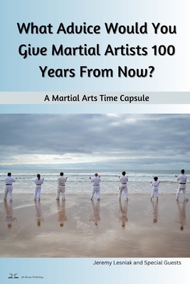 What Advice Would You Give Martial Artists 100 Years From Now?: A Martial Arts Time Capsule - Lesniak, Jeremy