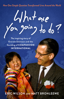 What Are You Going to Do?: How One Simple Question Transformed Lives Around the World: The Inspiring Story of Everett Swanson and the Founding of Compassion International - Wilson, Eric, and Bronleewe, Matt
