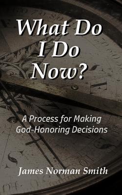 What Do I Do Now?: A Process for Making God-Honoring Decisions - Smith, James Norman