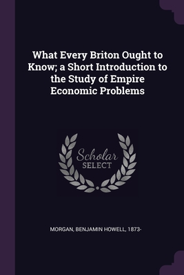 What Every Briton Ought to Know; a Short Introduction to the Study of Empire Economic Problems - Morgan, Benjamin Howell