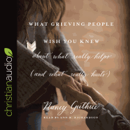 What Grieving People Wish You Knew about What Really Helps (and What Really Hurts): (and How to Avoid Being That Person Who Hurts Instead of Helps)