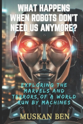 What Happens When Robots Don't Need Us Anymore?: Exploring the Marvels and Terrors of a World Run by Machines - Ben, Muskan