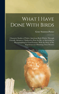 What I Have Done With Birds; Character Studies of Native American Birds Which, Through Friendly Advances, I Induced to Pose for me, or Succeeded in Photographing by Good Fortune, With the Story of my Experiences in Obtaining Their Pictures