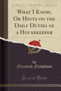 What I Know; Or Hints on the Daily Duties of a Housekeeper (Classic Reprint)