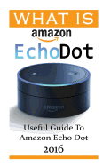 What Is Amazon Echo Dot: Useful Guide to Amazon Echo Dot 2016: (2nd Generation) (Amazon Echo, Dot, Echo Dot, Amazon Echo User Manual, Echo Dot eBook, Amazon Dot)