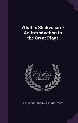 What is Shakespare? An Introduction to the Great Plays - Sherman, L A 1847-1933, and Loewy, Benno