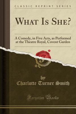 What Is She?: A Comedy, in Five Acts, as Performed at the Theatre Royal, Covent Garden (Classic Reprint) - Smith, Charlotte Turner