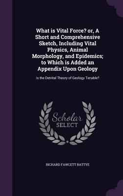 What is Vital Force? or, A Short and Comprehensive Sketch, Including Vital Physics, Animal Morphology, and Epidemics; to Which is Added an Appendix Upon Geology: Is the Detrital Theory of Geology Tenable? - Battye, Richard Fawcett