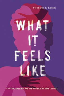 What It Feels Like: Visceral Rhetoric and the Politics of Rape Culture - Larson, Stephanie R