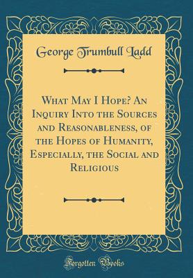 What May I Hope? an Inquiry Into the Sources and Reasonableness, of the Hopes of Humanity, Especially, the Social and Religious (Classic Reprint) - Ladd, George Trumbull