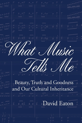 What Music Tells Me: Beauty, Truth and Goodness and Our Cultural Inheritance - Eaton, David